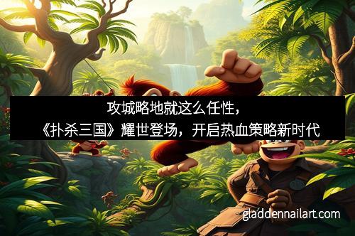 攻城略地就这么任性，《扑杀三国》耀世登场，开启热血策略新时代